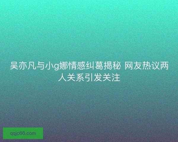 吴亦凡与小g娜情感纠葛揭秘 网友热议两人关系引发关注