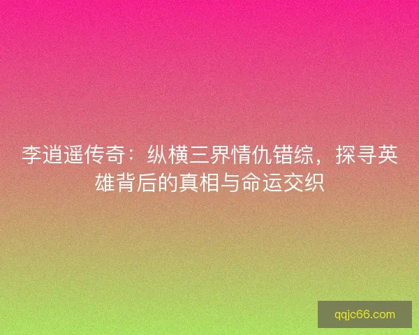 李逍遥传奇：纵横三界情仇错综，探寻英雄背后的真相与命运交织