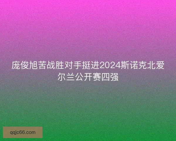 庞俊旭苦战胜对手挺进2024斯诺克北爱尔兰公开赛四强