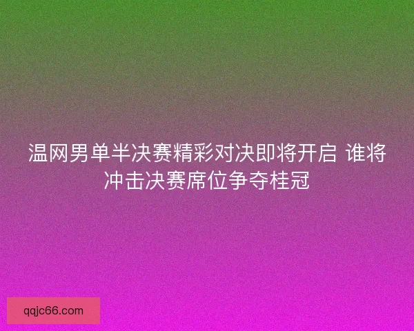 温网男单半决赛精彩对决即将开启 谁将冲击决赛席位争夺桂冠
