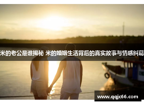 米的老公是谁揭秘 米的婚姻生活背后的真实故事与情感纠葛