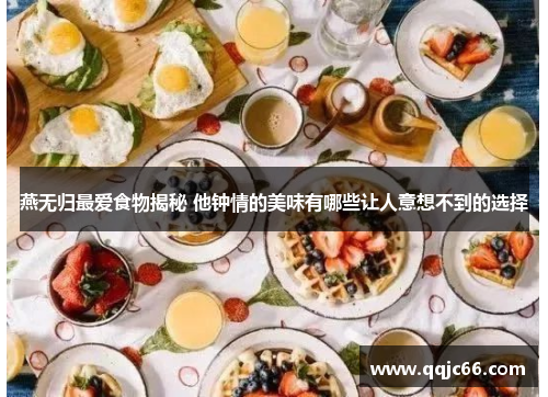 燕无归最爱食物揭秘 他钟情的美味有哪些让人意想不到的选择